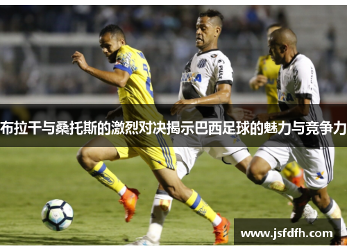 布拉干与桑托斯的激烈对决揭示巴西足球的魅力与竞争力
