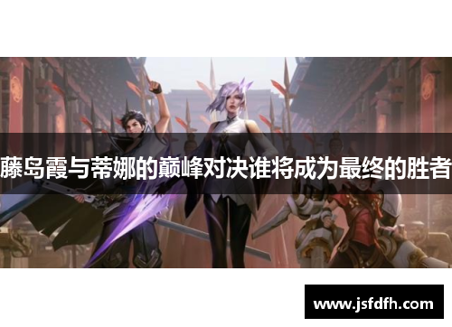 藤岛霞与蒂娜的巅峰对决谁将成为最终的胜者