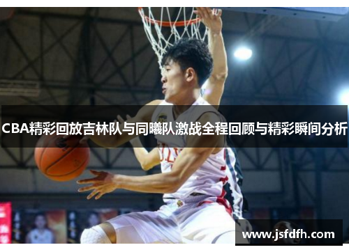 CBA精彩回放吉林队与同曦队激战全程回顾与精彩瞬间分析