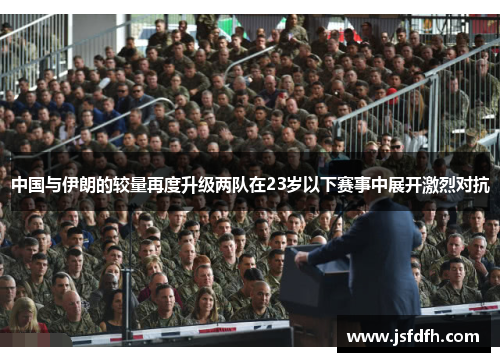 中国与伊朗的较量再度升级两队在23岁以下赛事中展开激烈对抗