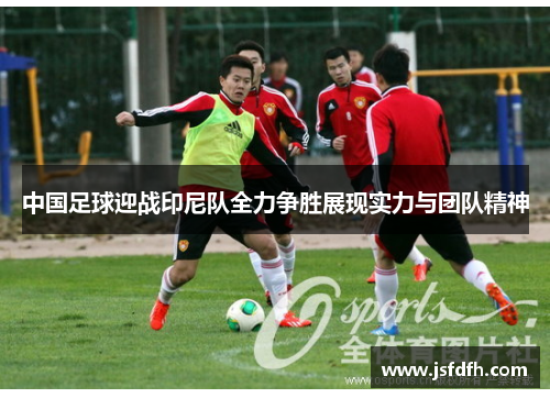 中国足球迎战印尼队全力争胜展现实力与团队精神