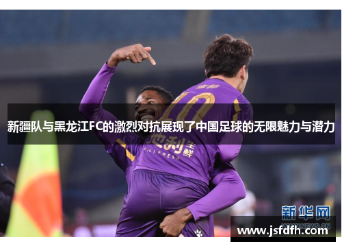 新疆队与黑龙江FC的激烈对抗展现了中国足球的无限魅力与潜力