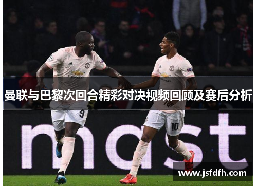 曼联与巴黎次回合精彩对决视频回顾及赛后分析