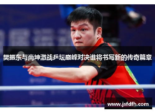 樊振东与尚坤激战乒坛巅峰对决谁将书写新的传奇篇章
