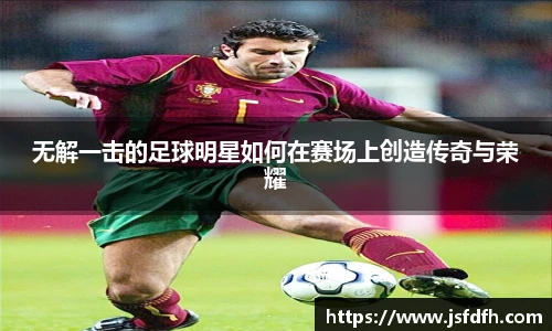 无解一击的足球明星如何在赛场上创造传奇与荣耀